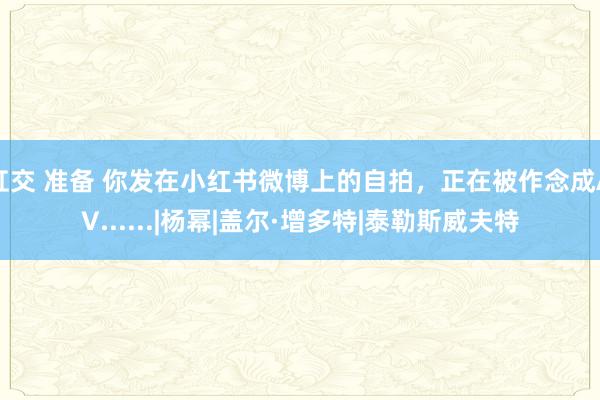 肛交 准备 你发在小红书微博上的自拍，正在被作念成AV......|杨幂|盖尔·增多特|泰勒斯威夫特