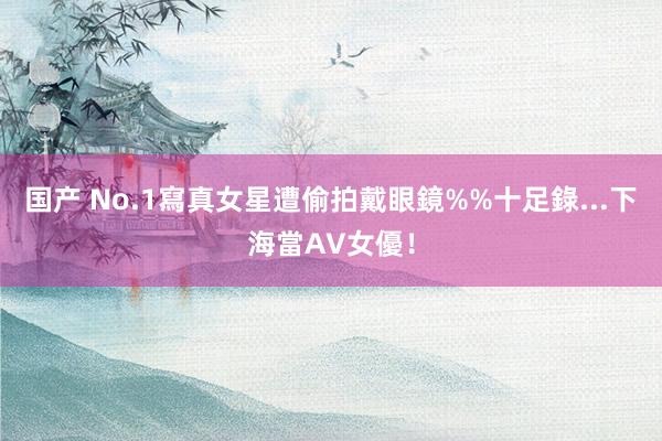 国产 No.1寫真女星遭偷拍　戴眼鏡%%十足錄...下海當AV女優！