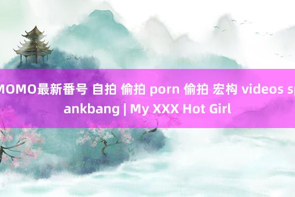 MOMO最新番号 自拍 偷拍 porn 偷拍 宏构 videos spankbang | My XXX Hot Girl