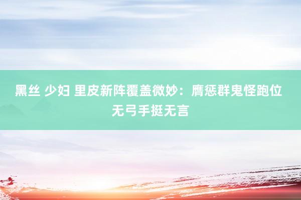 黑丝 少妇 里皮新阵覆盖微妙：膺惩群鬼怪跑位 无弓手挺无言