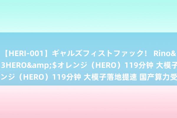 【HERI-001】ギャルズフィストファック！ Rino</a>2013-07-13HERO&$オレンジ（HERO）119分钟 大模子落地提速 国产算力受翔实