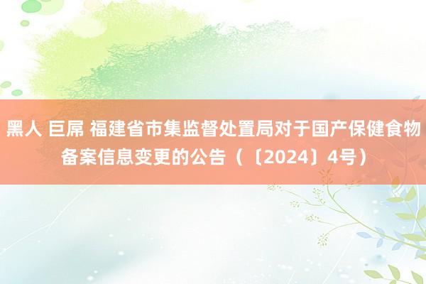 黑人 巨屌 福建省市集监督处置局对于国产保健食物备案信息变更的公告（〔2024〕4号）