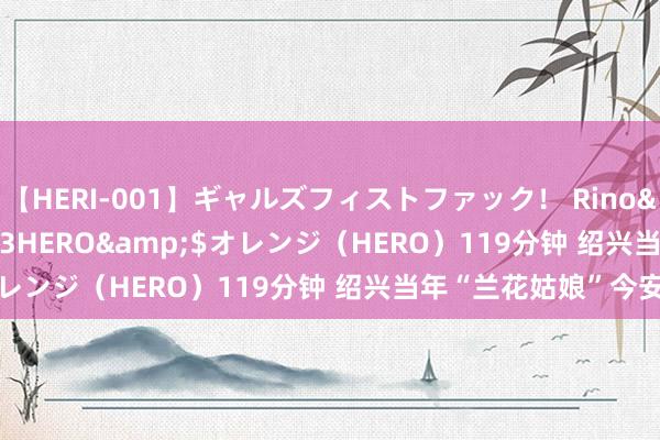 【HERI-001】ギャルズフィストファック！ Rino</a>2013-07-13HERO&$オレンジ（HERO）119分钟 绍兴当年“兰花姑娘”今安在