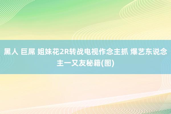黑人 巨屌 姐妹花2R转战电视作念主抓 爆艺东说念主一又友秘籍(图)