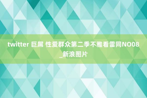 twitter 巨屌 性爱群众第二季不雅看雷同NO08_新浪图片