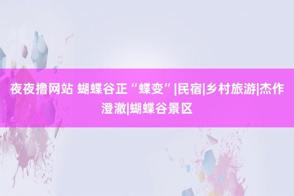 夜夜撸网站 蝴蝶谷正“蝶变”|民宿|乡村旅游|杰作澄澈|蝴蝶谷景区