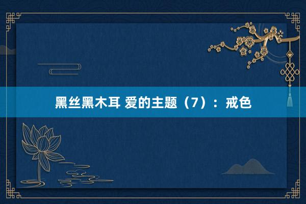 黑丝黑木耳 爱的主题（7）：戒色
