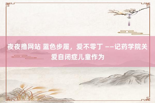 夜夜撸网站 蓝色步履，爱不零丁 ——记药学院关爱自闭症儿童作为