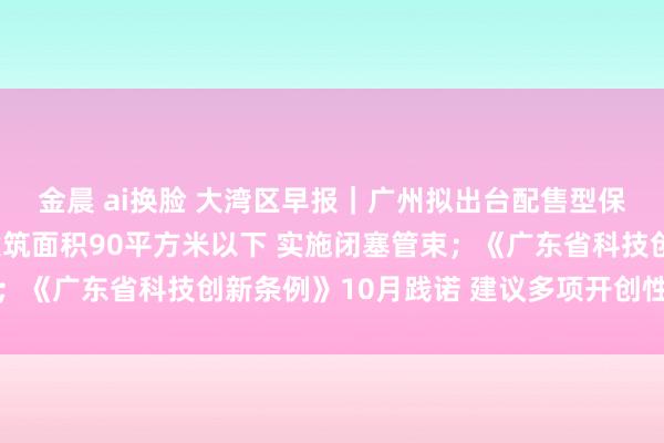 金晨 ai换脸 大湾区早报｜广州拟出台配售型保险房管束方针：单套建筑面积90平方米以下 实施闭塞管束；《广东省科技创新条例》10月践诺 建议多项开创性轨制措施