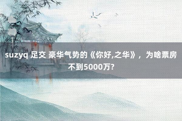 suzyq 足交 豪华气势的《你好，之华》，为啥票房不到5000万?