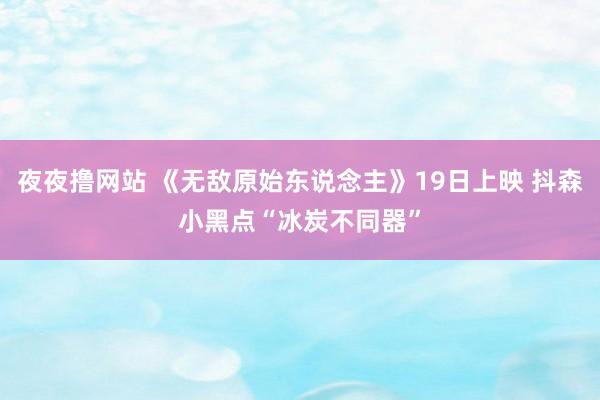 夜夜撸网站 《无敌原始东说念主》19日上映 抖森小黑点“冰炭不同器”