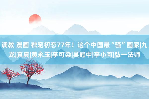 调教 漫画 独宠初恋77年！这个中国最“骚”画家|九龙|真真|黄永玉|李可染|吴冠中|李小可|弘一法师