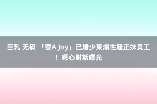 巨乳 无码 「饗A Joy」已婚少東爆性騷正妹員工！　噁心對話曝光