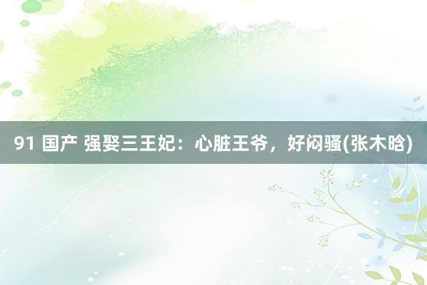 91 国产 强娶三王妃：心脏王爷，好闷骚(张木晗)