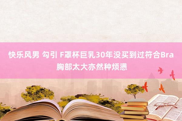 快乐风男 勾引 F罩杯巨乳30年没买到过符合Bra 胸部太大亦然种烦懑
