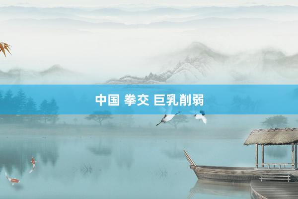 中国 拳交 巨乳削弱
