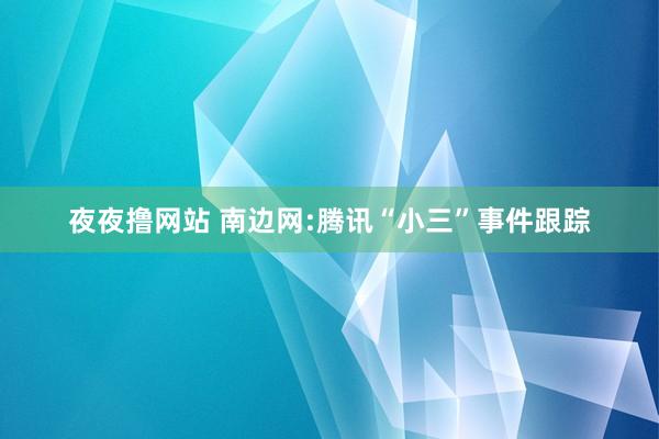 夜夜撸网站 南边网:腾讯“小三”事件跟踪