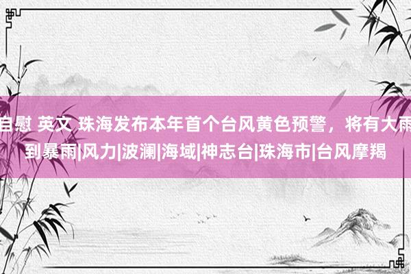 自慰 英文 珠海发布本年首个台风黄色预警，将有大雨到暴雨|风力|波澜|海域|神志台|珠海市|台风摩羯