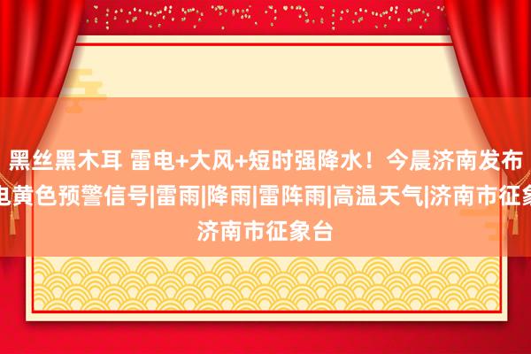 黑丝黑木耳 雷电+大风+短时强降水！今晨济南发布雷电黄色预警信号|雷雨|降雨|雷阵雨|高温天气|济南市征象台