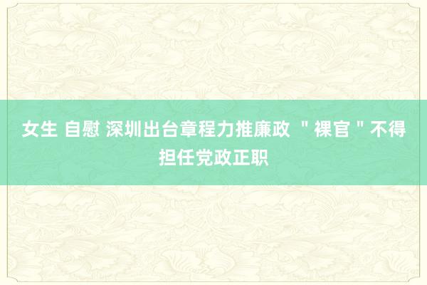 女生 自慰 深圳出台章程力推廉政 ＂裸官＂不得担任党政正职