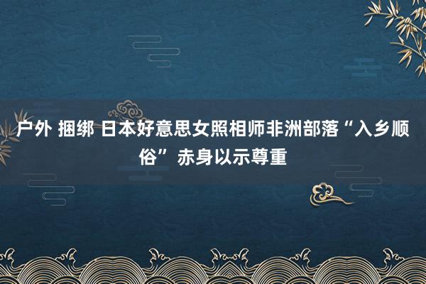 户外 捆绑 日本好意思女照相师非洲部落“入乡顺俗” 赤身以示尊重