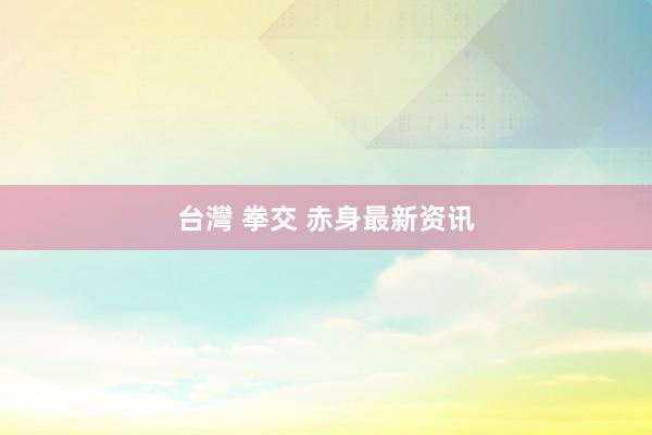 台灣 拳交 赤身最新资讯