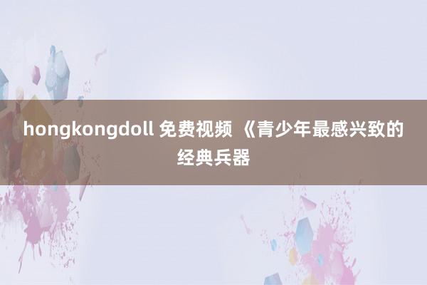 hongkongdoll 免费视频 《青少年最感兴致的经典兵器