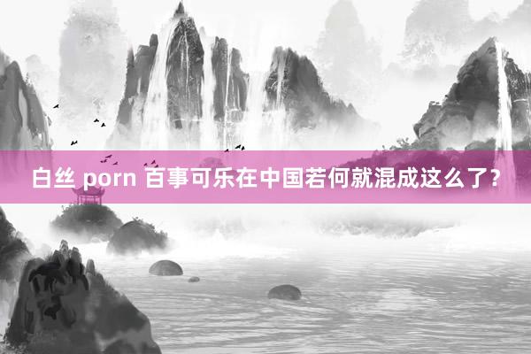 白丝 porn 百事可乐在中国若何就混成这么了？