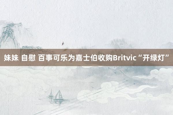 妹妹 自慰 百事可乐为嘉士伯收购Britvic“开绿灯”