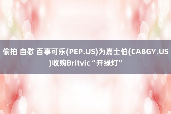 偷拍 自慰 百事可乐(PEP.US)为嘉士伯(CABGY.US)收购Britvic“开绿灯”