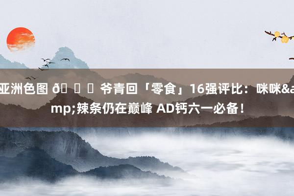 亚洲色图 🍟爷青回「零食」16强评比：咪咪&辣条仍在巅峰 AD钙六一必备！