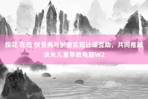 探花 在线 快易典与护童实现计谋互助，共同推疏淡米儿童早教电脑W2