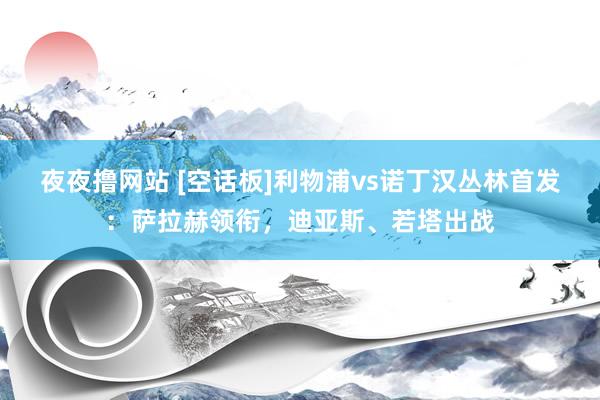 夜夜撸网站 [空话板]利物浦vs诺丁汉丛林首发：萨拉赫领衔，迪亚斯、若塔出战