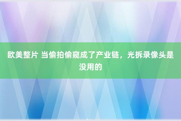欧美整片 当偷拍偷窥成了产业链，光拆录像头是没用的