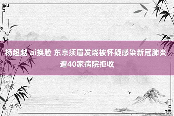 杨超越 ai换脸 东京须眉发烧被怀疑感染新冠肺炎 遭40家病院拒收