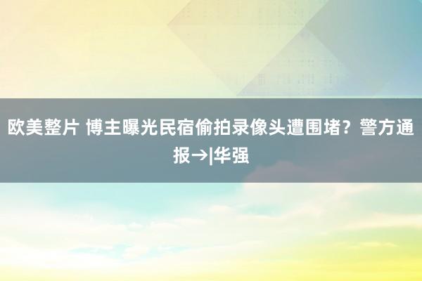 欧美整片 博主曝光民宿偷拍录像头遭围堵？警方通报→|华强