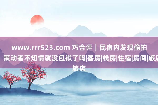 www.rrr523.com 巧合评｜民宿内发现偷拍，策动者不知情就没包袱了吗|客房|栈房|住宿|房间|旅店