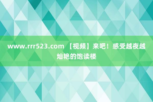 www.rrr523.com 【视频】来吧！感受越夜越灿艳的饱读楼