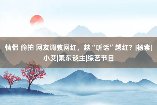 情侣 偷拍 网友调教网红，越“听话”越红？|杨紫|小艾|素东谈主|综艺节目