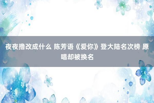 夜夜撸改成什么 陈芳语《爱你》登大陆名次榜 原唱却被换名