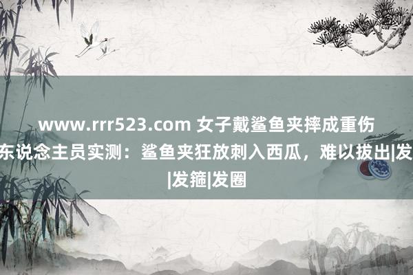www.rrr523.com 女子戴鲨鱼夹摔成重伤，消防东说念主员实测：鲨鱼夹狂放刺入西瓜，难以拔出|发箍|发圈