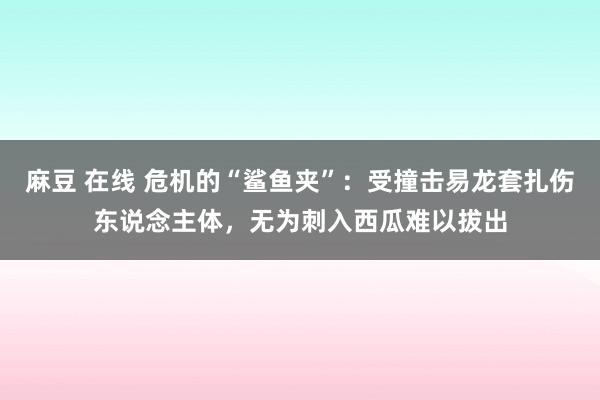 麻豆 在线 危机的“鲨鱼夹”：受撞击易龙套扎伤东说念主体，无为刺入西瓜难以拔出