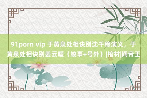 91porn vip 于黄泉处相诀别沈千穆演义，于黄泉处相诀别姜云暖（竣事+号外）|棺材|阎帝王