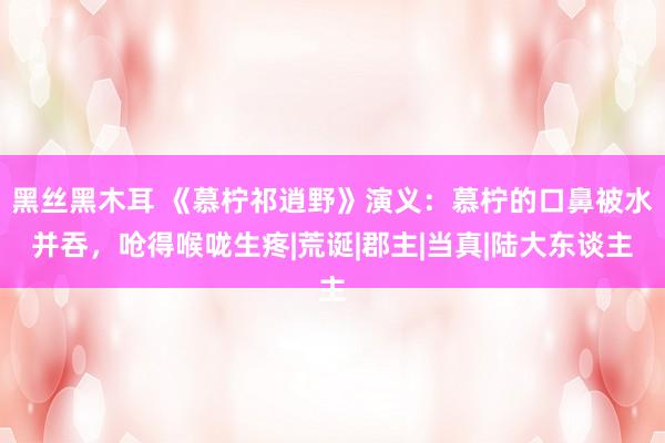 黑丝黑木耳 《慕柠祁逍野》演义：慕柠的口鼻被水并吞，呛得喉咙生疼|荒诞|郡主|当真|陆大东谈主