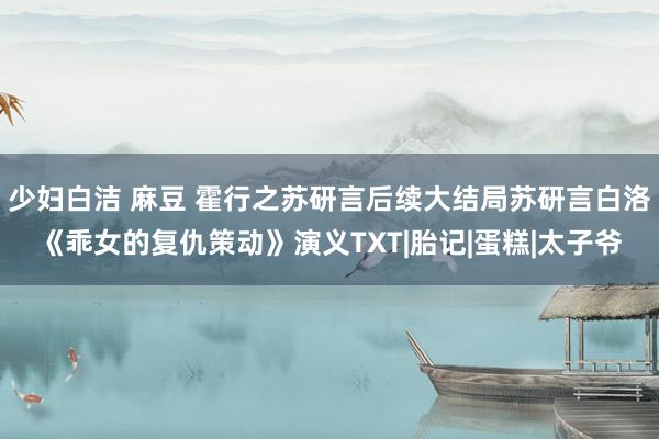 少妇白洁 麻豆 霍行之苏研言后续大结局苏研言白洛《乖女的复仇策动》演义TXT|胎记|蛋糕|太子爷