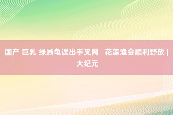 国产 巨乳 绿蜥龟误出手叉网   花莲渔会顺利野放 | 大纪元