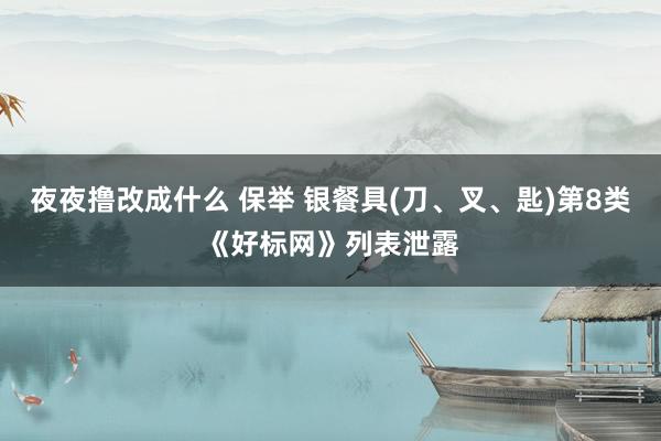 夜夜撸改成什么 保举 银餐具(刀、叉、匙)第8类《好标网》列表泄露