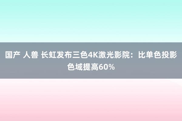 国产 人兽 长虹发布三色4K激光影院：比单色投影色域提高60%