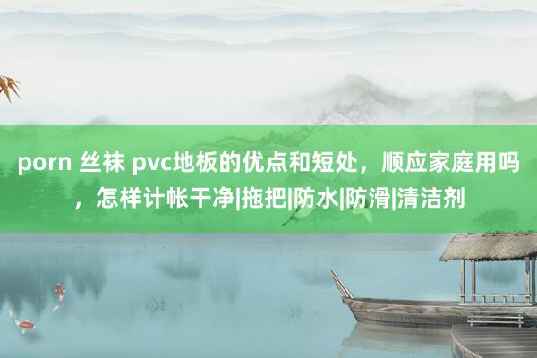 porn 丝袜 pvc地板的优点和短处，顺应家庭用吗，怎样计帐干净|拖把|防水|防滑|清洁剂