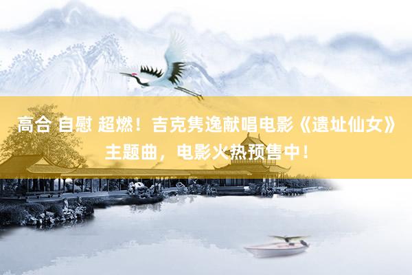 高合 自慰 超燃！吉克隽逸献唱电影《遗址仙女》主题曲，电影火热预售中！